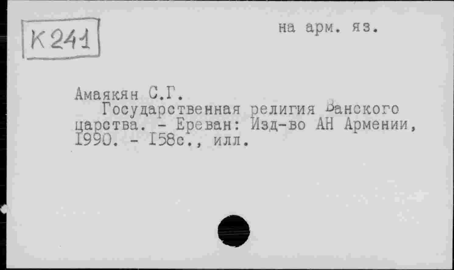 ﻿K24d
на ари. яз.
Амаякян С.Г.
Государственная религия канского царства. - Ереван: Изд-во АН Армении, 1990. - 158с., илл.